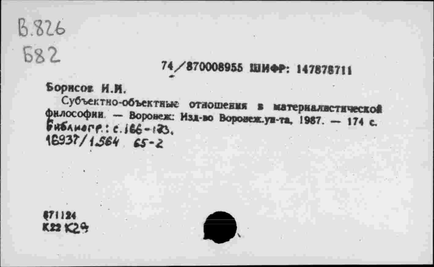 ﻿
74/870008955 ШИ«*: 147878711 *■
Борисов И.И.
Субъектно-объектные отаошенмя в материалистической философии — Воронеж: Изд-во Воронеж.ув-т*. 1987. — 174 С. 9й8аи4ГГ.: е. 166-133.
1Б937/15«* 6Г-2
<71114 КИК2%